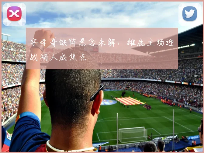 字母哥缺阵悬念未解，雄鹿主场迎战湖人成焦点