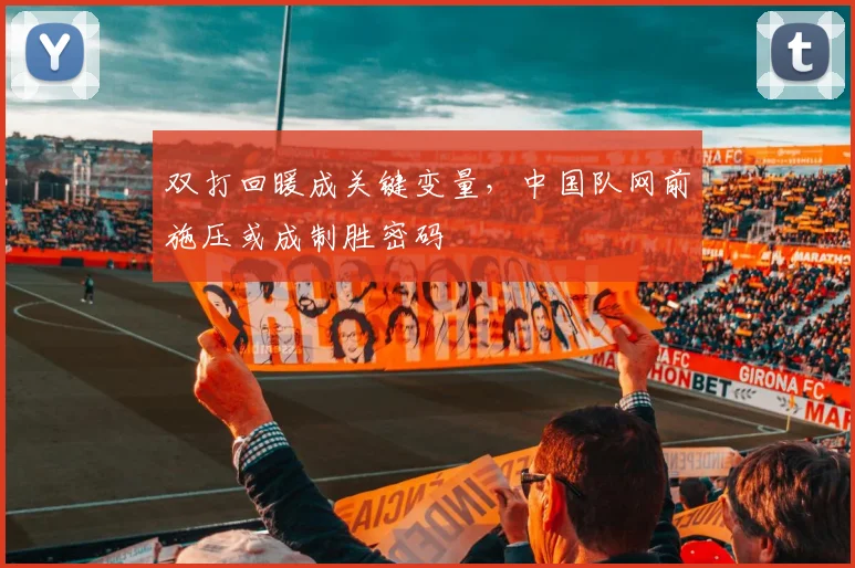 双打回暖成关键变量，中国队网前施压或成制胜密码