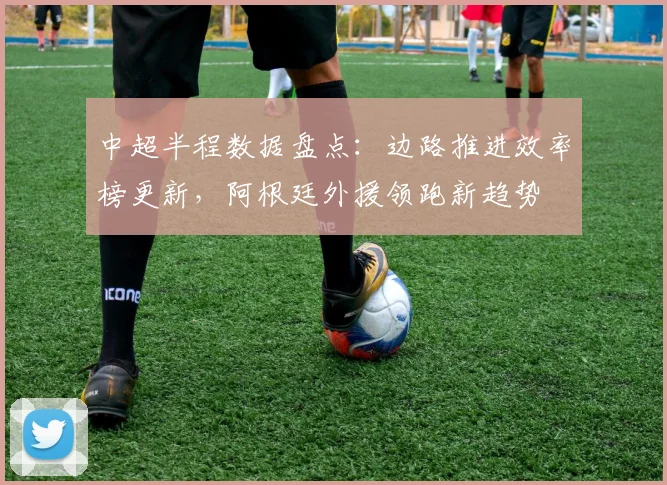 中超半程数据盘点：边路推进效率榜更新，阿根廷外援领跑新趋势