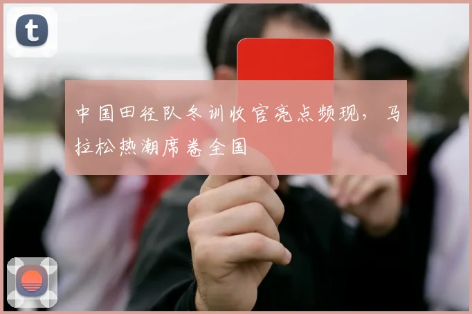 中国田径队冬训收官亮点频现，马拉松热潮席卷全国