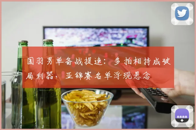 国羽男单备战提速：多拍相持成破局利器，亚锦赛名单浮现悬念