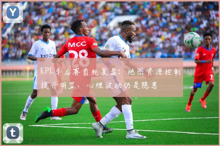 KPL季后赛首轮复盘：地图资源控制提升明显，心理波动仍是隐患