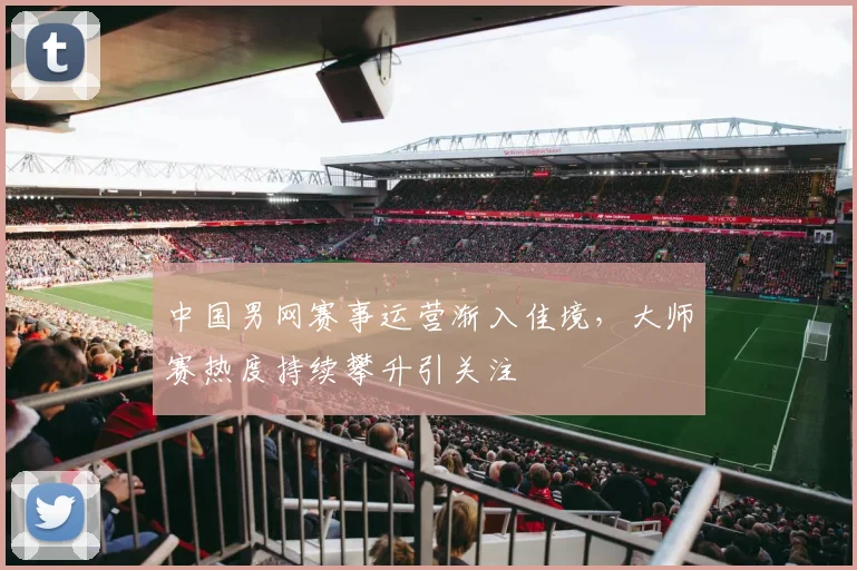 中国男网赛事运营渐入佳境，大师赛热度持续攀升引关注
