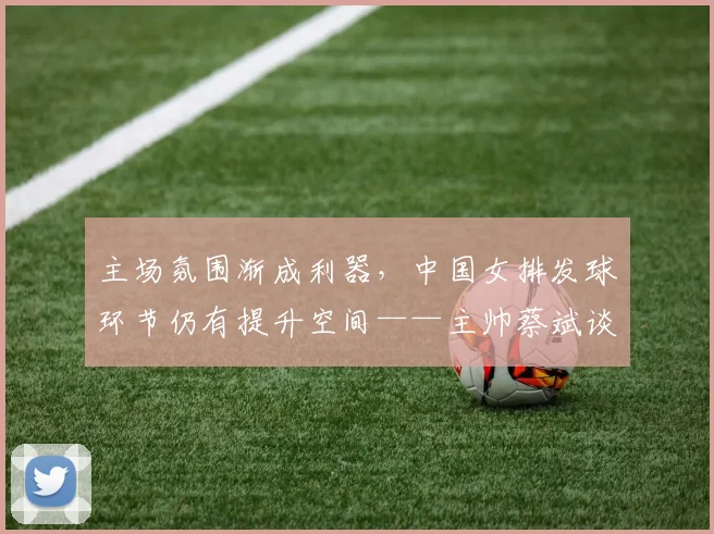 主场氛围渐成利器，中国女排发球环节仍有提升空间——主帅蔡斌谈近期队伍变化