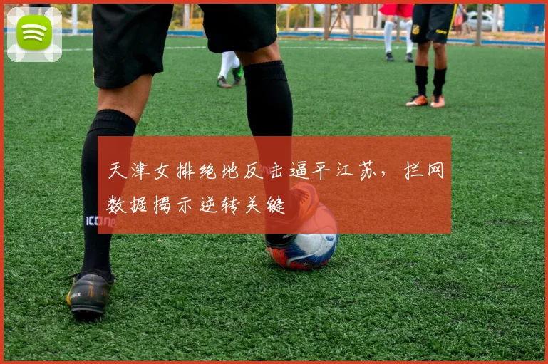 天津女排绝地反击逼平江苏，拦网数据揭示逆转关键