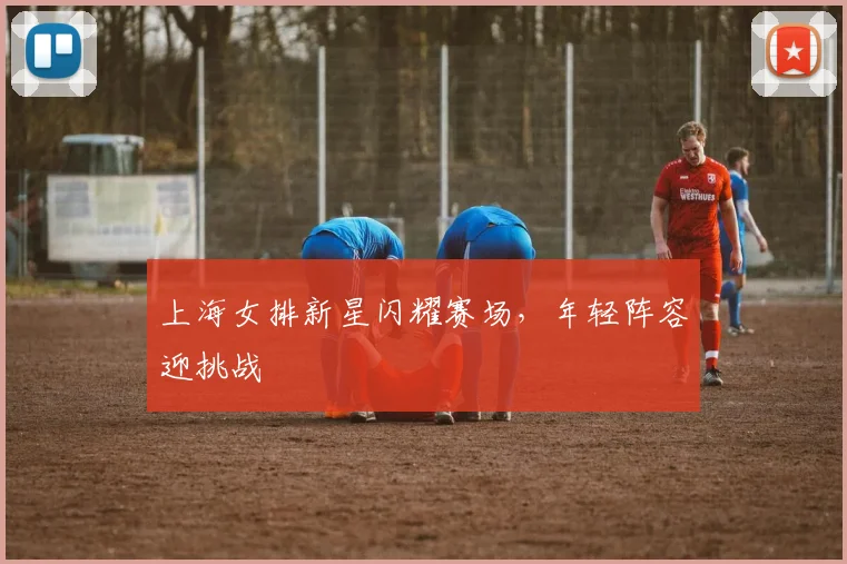 上海女排新星闪耀赛场，年轻阵容迎挑战