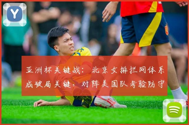 亚洲杯关键战：北京女排拦网体系成破局关键，对阵美国队考验防守韧性