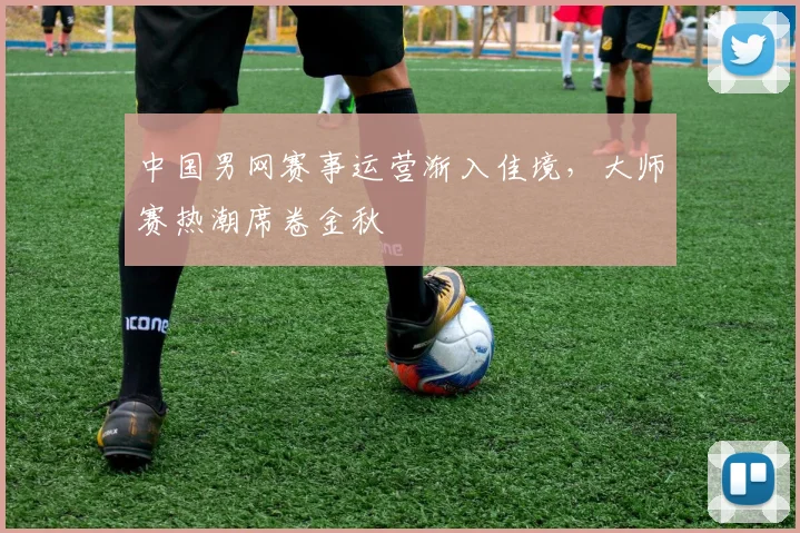 中国男网赛事运营渐入佳境，大师赛热潮席卷金秋