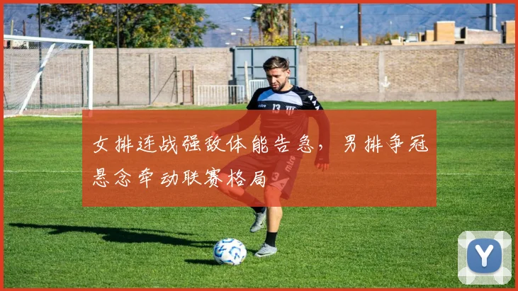 女排连战强敌体能告急，男排争冠悬念牵动联赛格局