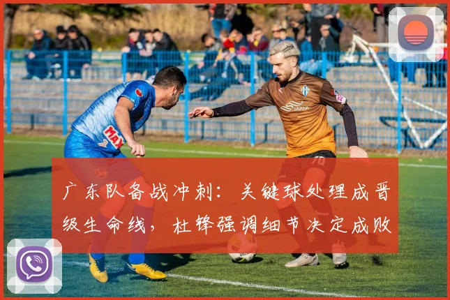 广东队备战冲刺：关键球处理成晋级生命线，杜锋强调细节决定成败