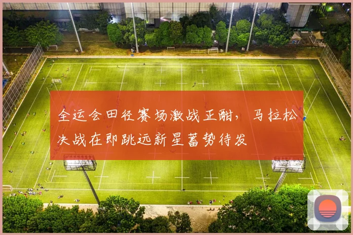 全运会田径赛场激战正酣，马拉松决战在即跳远新星蓄势待发