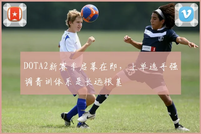 DOTA2新赛季启幕在即，上单选手强调青训体系是长远根基