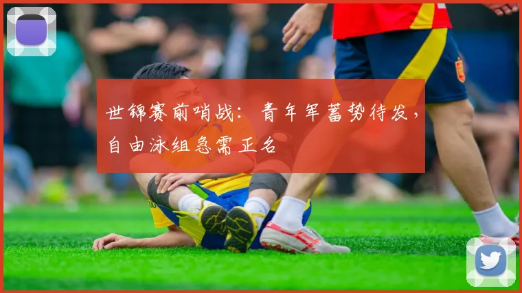 世锦赛前哨战：青年军蓄势待发，自由泳组急需正名