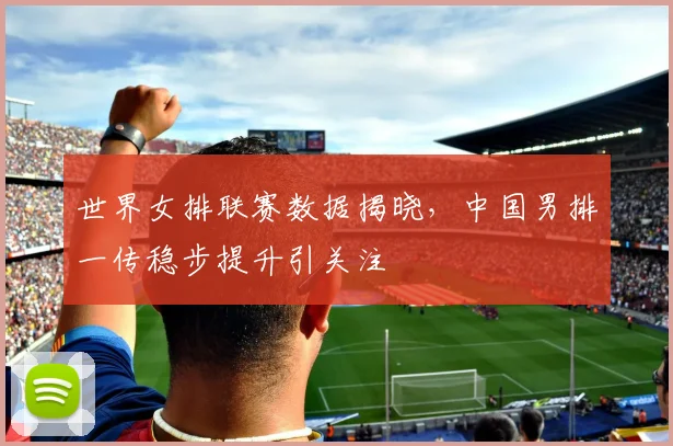 世界女排联赛数据揭晓，中国男排一传稳步提升引关注