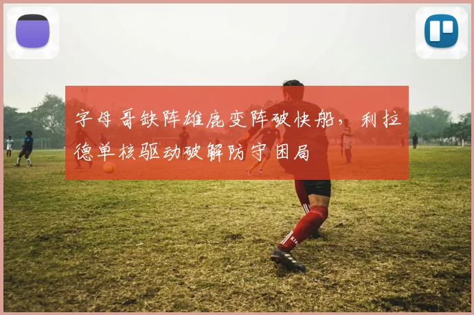 字母哥缺阵雄鹿变阵破快船，利拉德单核驱动破解防守困局