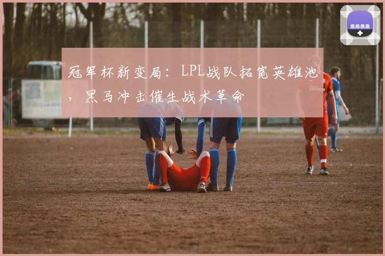 冠军杯新变局：LPL战队拓宽英雄池，黑马冲击催生战术革命