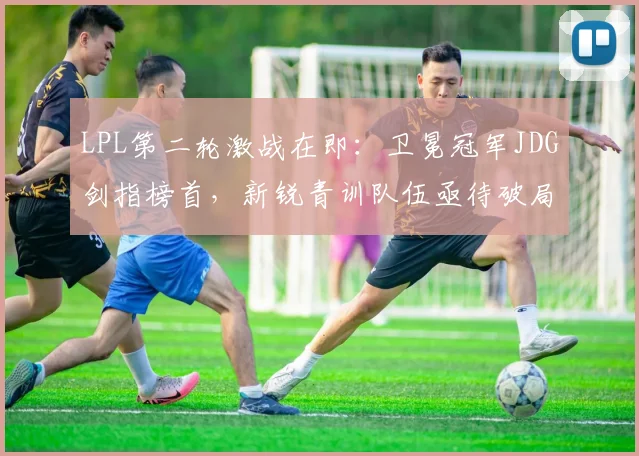 LPL第二轮激战在即：卫冕冠军JDG剑指榜首，新锐青训队伍亟待破局