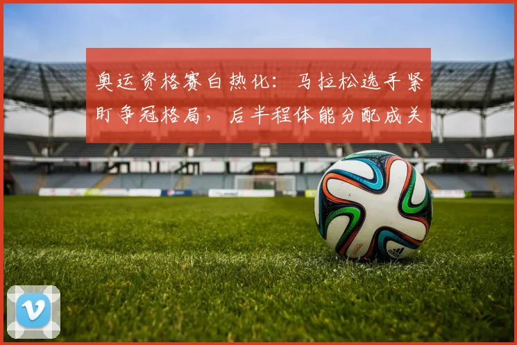 奥运资格赛白热化：马拉松选手紧盯争冠格局，后半程体能分配成关键