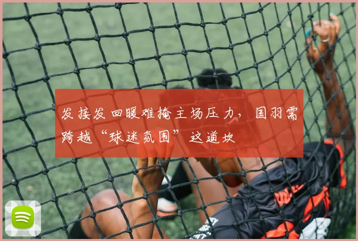 发接发回暖难掩主场压力，国羽需跨越“球迷氛围”这道坎