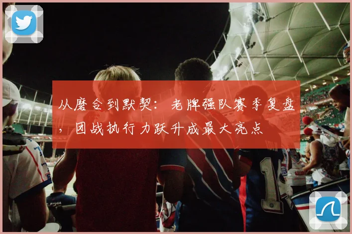 从磨合到默契：老牌强队赛季复盘，团战执行力跃升成最大亮点
