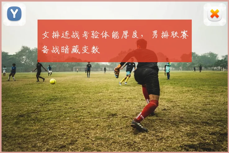 女排连战考验体能厚度，男排联赛备战暗藏变数