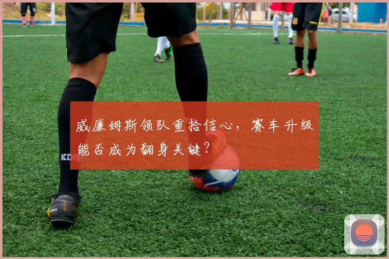 威廉姆斯领队重拾信心，赛车升级能否成为翻身关键？