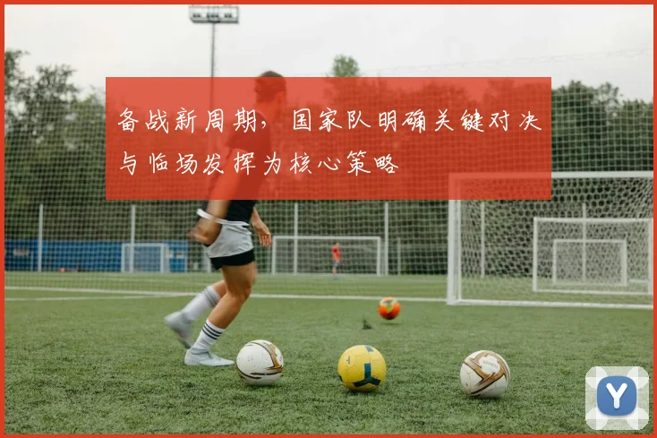 备战新周期，国家队明确关键对决与临场发挥为核心策略