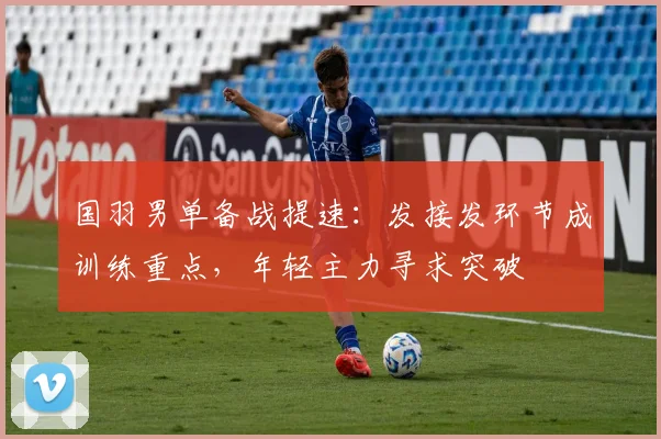 国羽男单备战提速：发接发环节成训练重点，年轻主力寻求突破