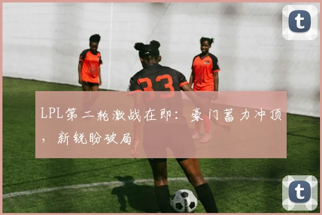 LPL第二轮激战在即：豪门蓄力冲顶，新锐盼破局