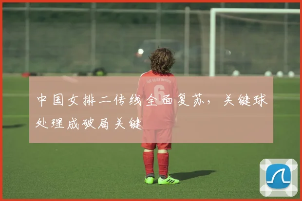 中国女排二传线全面复苏，关键球处理成破局关键