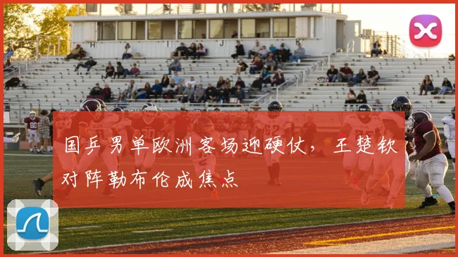 国乒男单欧洲客场迎硬仗，王楚钦对阵勒布伦成焦点