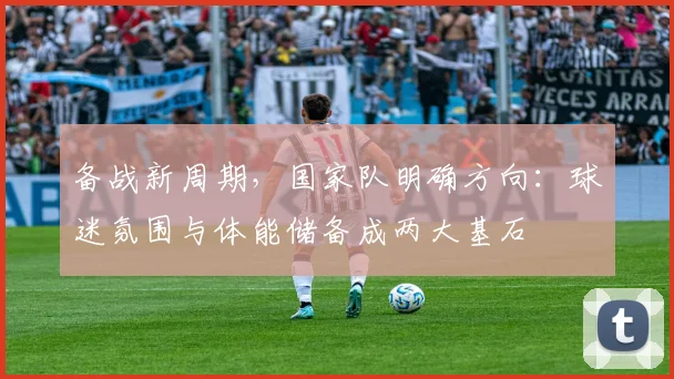 备战新周期，国家队明确方向：球迷氛围与体能储备成两大基石