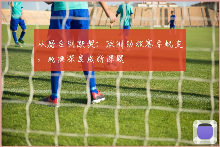 从磨合到默契：欧洲劲旅赛季蜕变，轮换深度成新课题