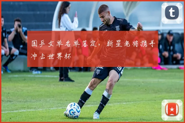 国乒女单名单落定，新星老将携手冲击世界杯