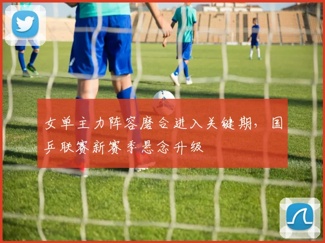 女单主力阵容磨合进入关键期，国乒联赛新赛季悬念升级
