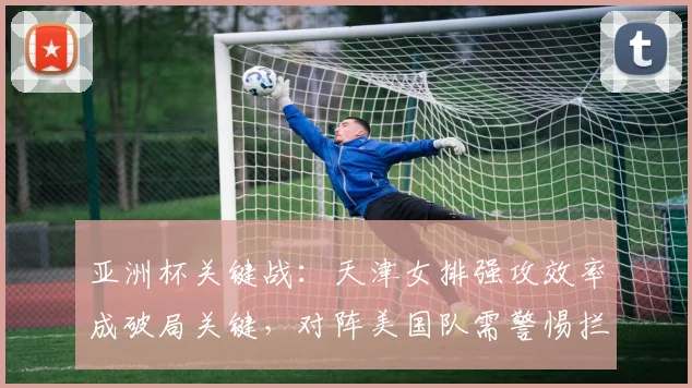 亚洲杯关键战：天津女排强攻效率成破局关键，对阵美国队需警惕拦防陷阱