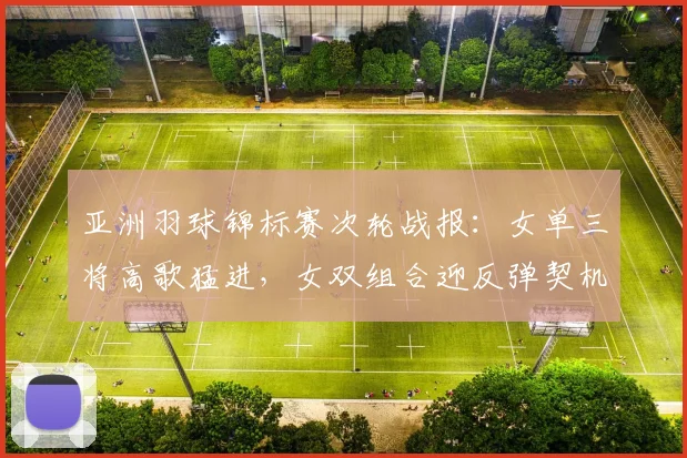 亚洲羽球锦标赛次轮战报：女单三将高歌猛进，女双组合迎反弹契机