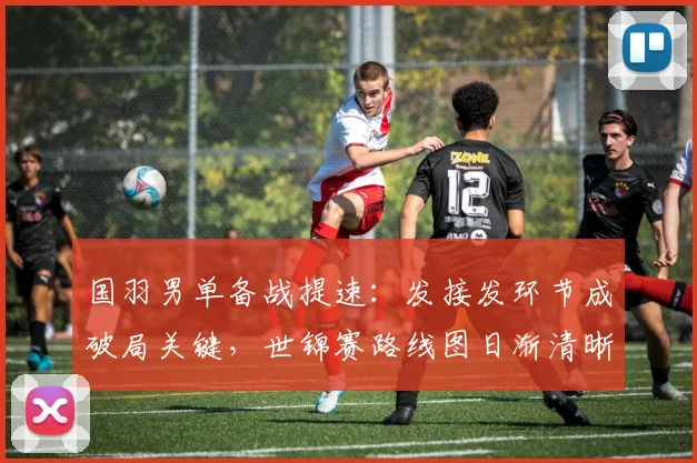 国羽男单备战提速：发接发环节成破局关键，世锦赛路线图日渐清晰