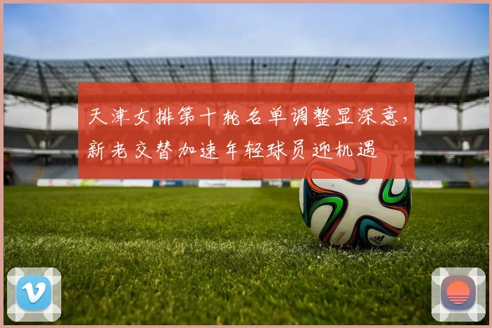 天津女排第十轮名单调整显深意，新老交替加速年轻球员迎机遇