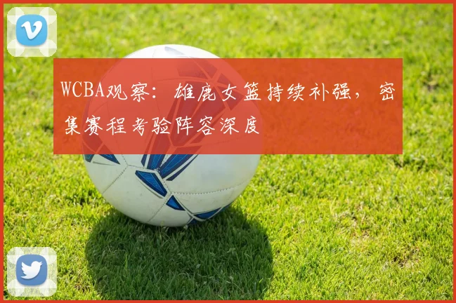 WCBA观察：雄鹿女篮持续补强，密集赛程考验阵容深度