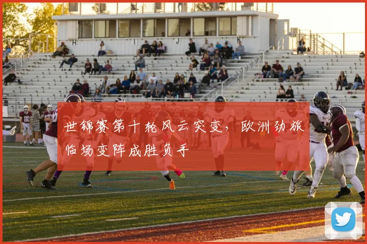 世锦赛第十轮风云突变，欧洲劲旅临场变阵成胜负手