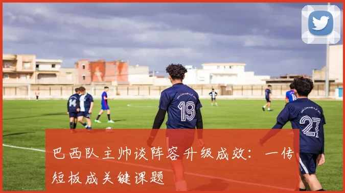 巴西队主帅谈阵容升级成效：一传短板成关键课题
