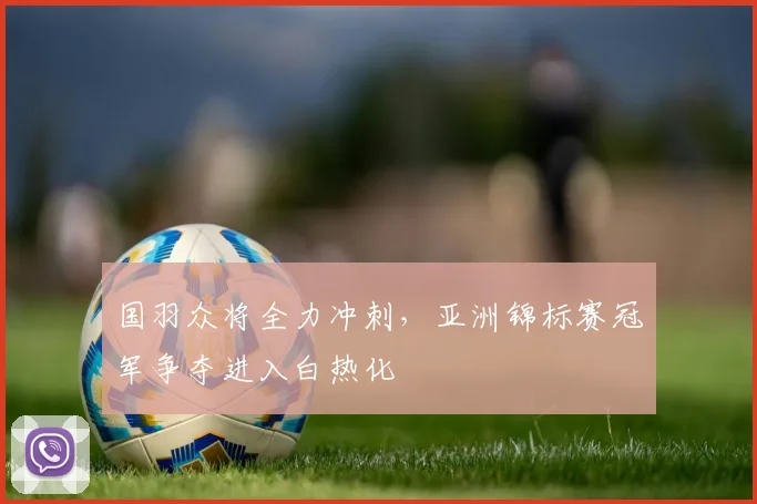 国羽众将全力冲刺，亚洲锦标赛冠军争夺进入白热化