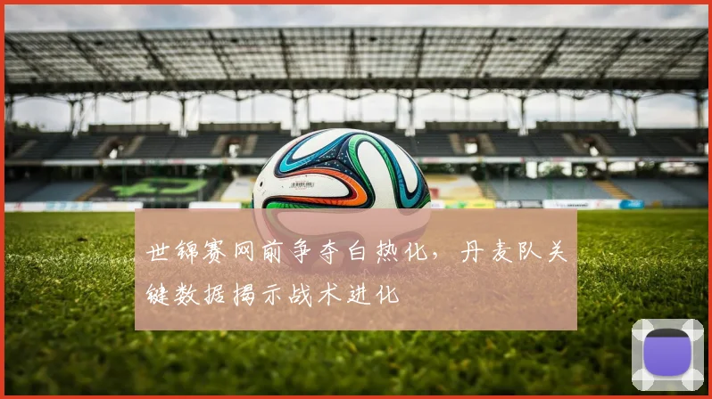 世锦赛网前争夺白热化，丹麦队关键数据揭示战术进化