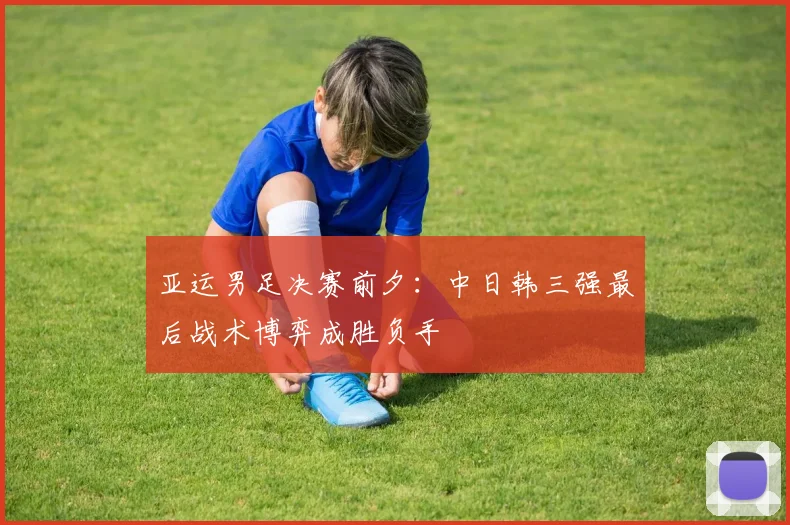 亚运男足决赛前夕：中日韩三强最后战术博弈成胜负手