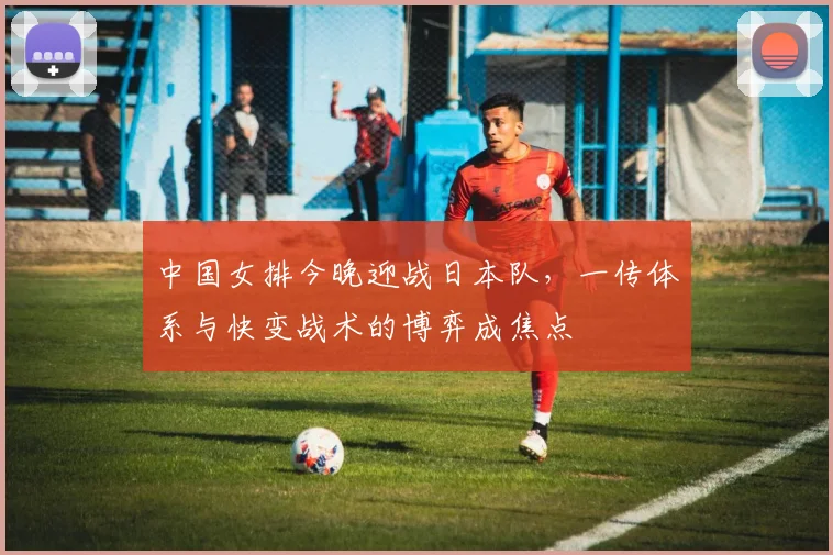中国女排今晚迎战日本队，一传体系与快变战术的博弈成焦点