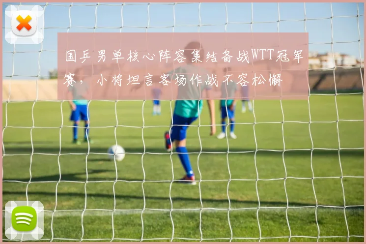 国乒男单核心阵容集结备战WTT冠军赛，小将坦言客场作战不容松懈
