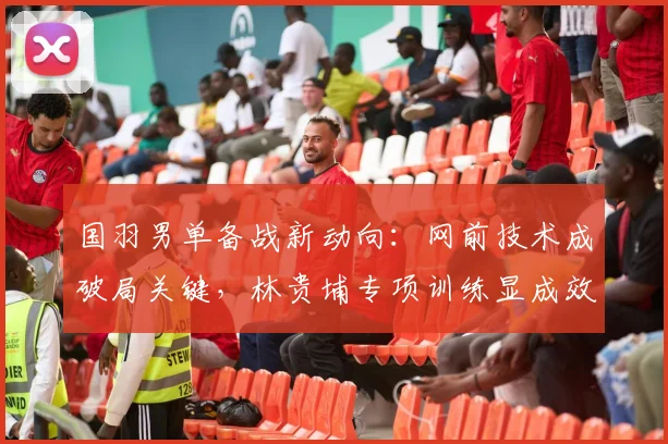 国羽男单备战新动向：网前技术成破局关键，林贵埔专项训练显成效